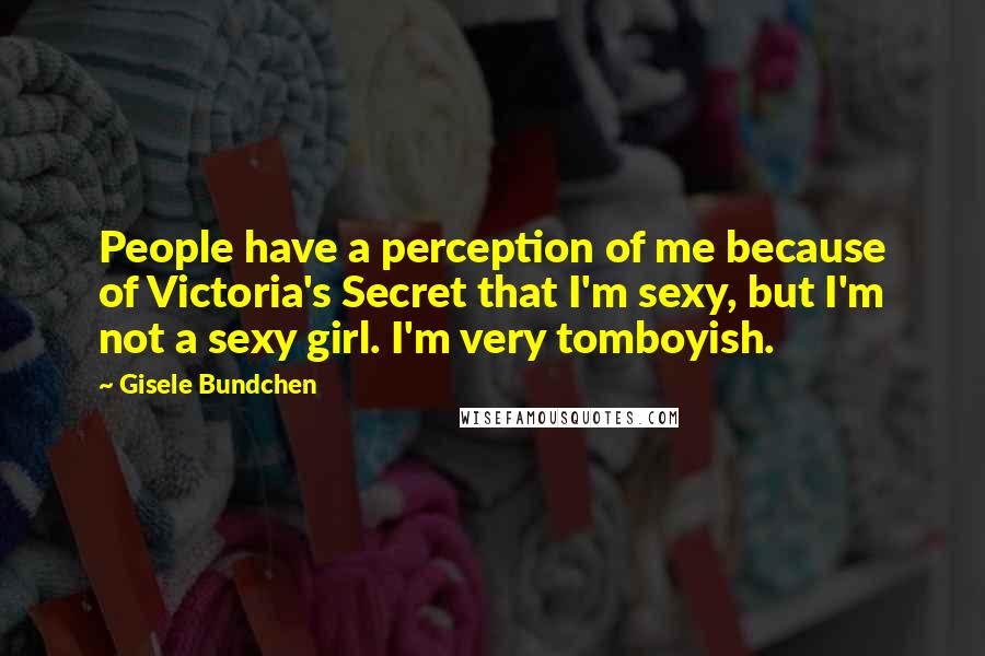 Gisele Bundchen Quotes: People have a perception of me because of Victoria's Secret that I'm sexy, but I'm not a sexy girl. I'm very tomboyish.