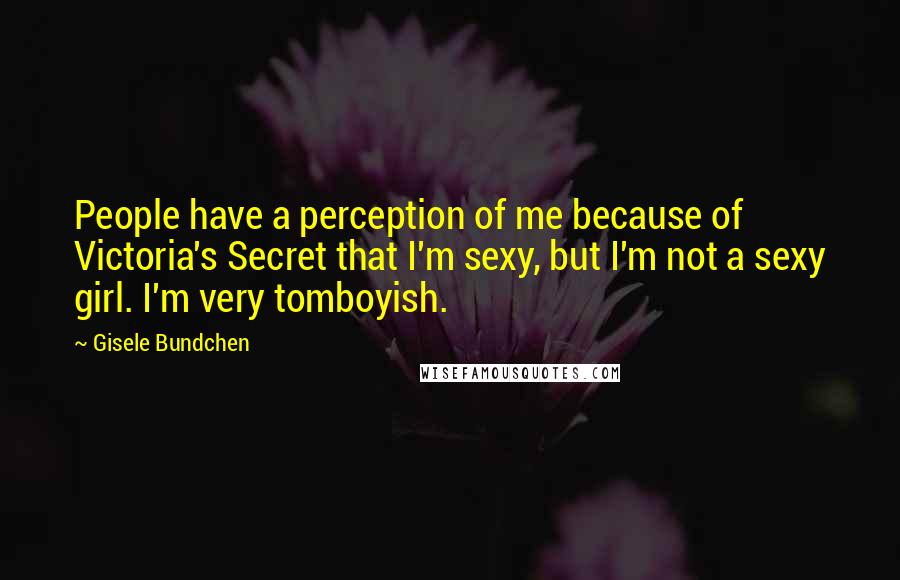 Gisele Bundchen Quotes: People have a perception of me because of Victoria's Secret that I'm sexy, but I'm not a sexy girl. I'm very tomboyish.