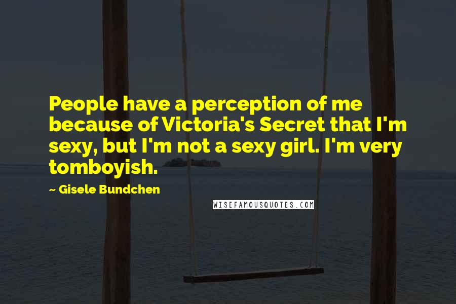 Gisele Bundchen Quotes: People have a perception of me because of Victoria's Secret that I'm sexy, but I'm not a sexy girl. I'm very tomboyish.