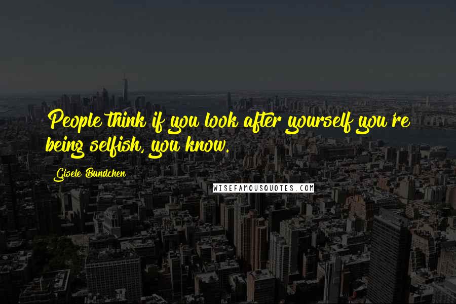 Gisele Bundchen Quotes: People think if you look after yourself you're being selfish, you know.