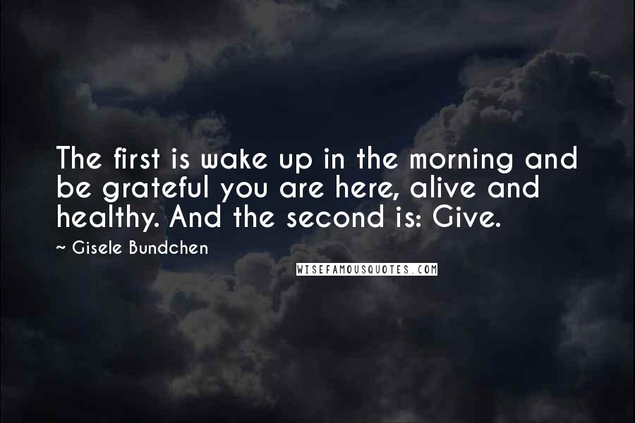 Gisele Bundchen Quotes: The first is wake up in the morning and be grateful you are here, alive and healthy. And the second is: Give.