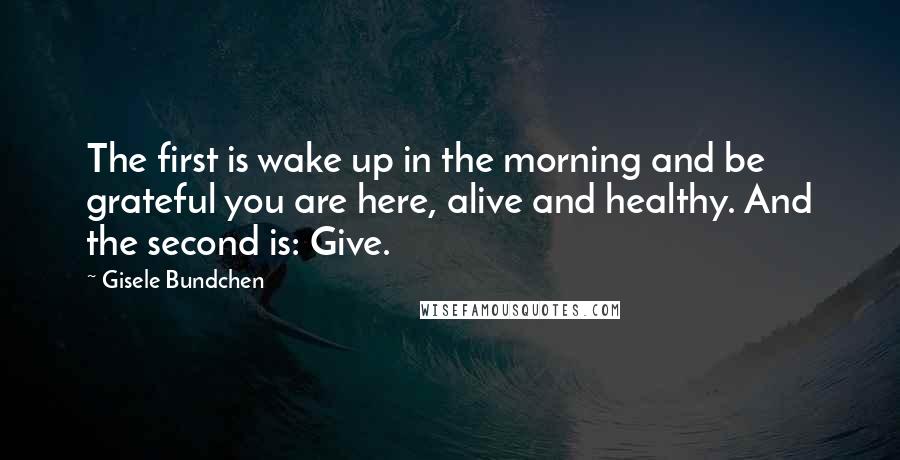 Gisele Bundchen Quotes: The first is wake up in the morning and be grateful you are here, alive and healthy. And the second is: Give.