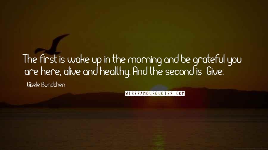 Gisele Bundchen Quotes: The first is wake up in the morning and be grateful you are here, alive and healthy. And the second is: Give.