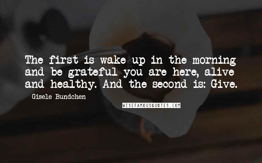 Gisele Bundchen Quotes: The first is wake up in the morning and be grateful you are here, alive and healthy. And the second is: Give.