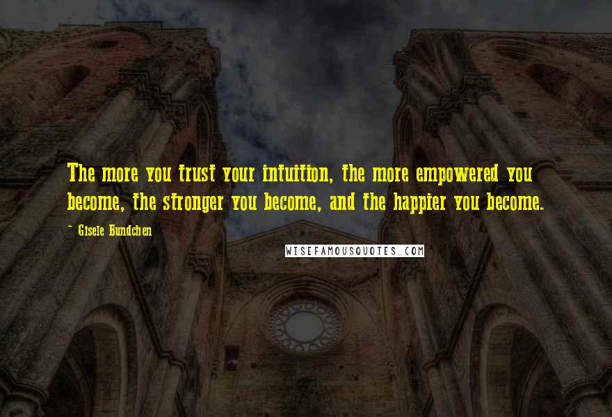 Gisele Bundchen Quotes: The more you trust your intuition, the more empowered you become, the stronger you become, and the happier you become.