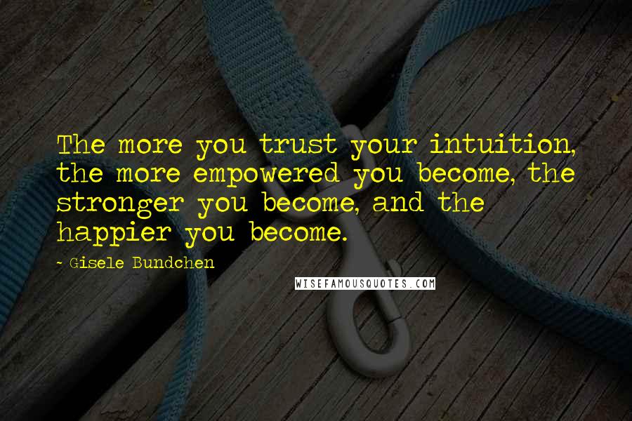 Gisele Bundchen Quotes: The more you trust your intuition, the more empowered you become, the stronger you become, and the happier you become.