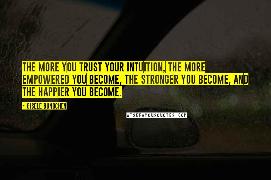 Gisele Bundchen Quotes: The more you trust your intuition, the more empowered you become, the stronger you become, and the happier you become.