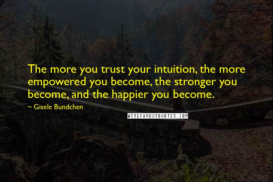 Gisele Bundchen Quotes: The more you trust your intuition, the more empowered you become, the stronger you become, and the happier you become.