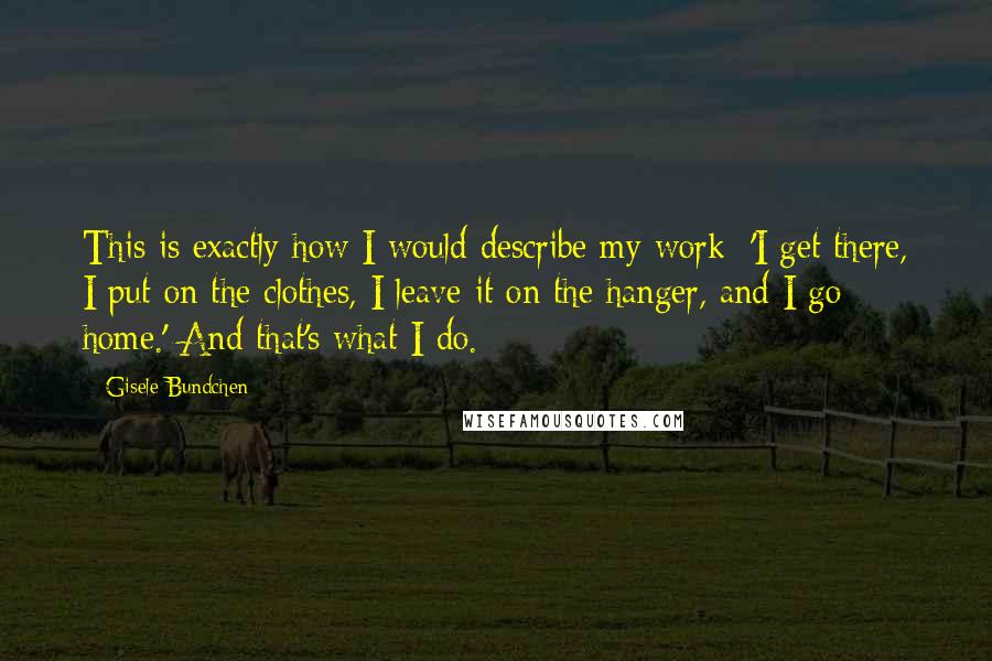 Gisele Bundchen Quotes: This is exactly how I would describe my work: 'I get there, I put on the clothes, I leave it on the hanger, and I go home.' And that's what I do.