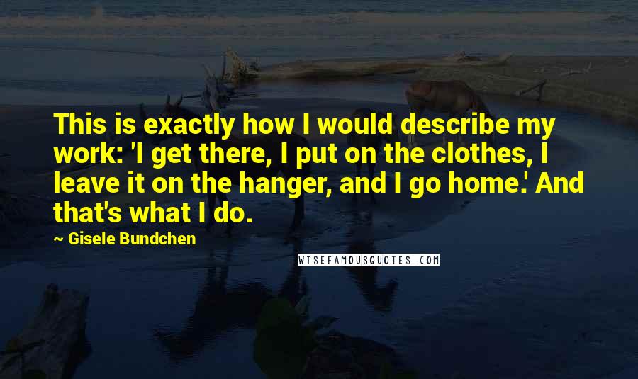 Gisele Bundchen Quotes: This is exactly how I would describe my work: 'I get there, I put on the clothes, I leave it on the hanger, and I go home.' And that's what I do.