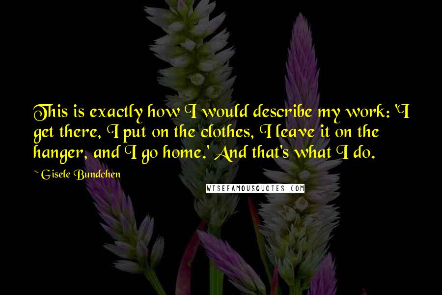 Gisele Bundchen Quotes: This is exactly how I would describe my work: 'I get there, I put on the clothes, I leave it on the hanger, and I go home.' And that's what I do.