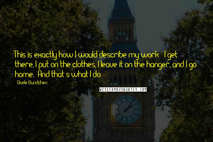 Gisele Bundchen Quotes: This is exactly how I would describe my work: 'I get there, I put on the clothes, I leave it on the hanger, and I go home.' And that's what I do.