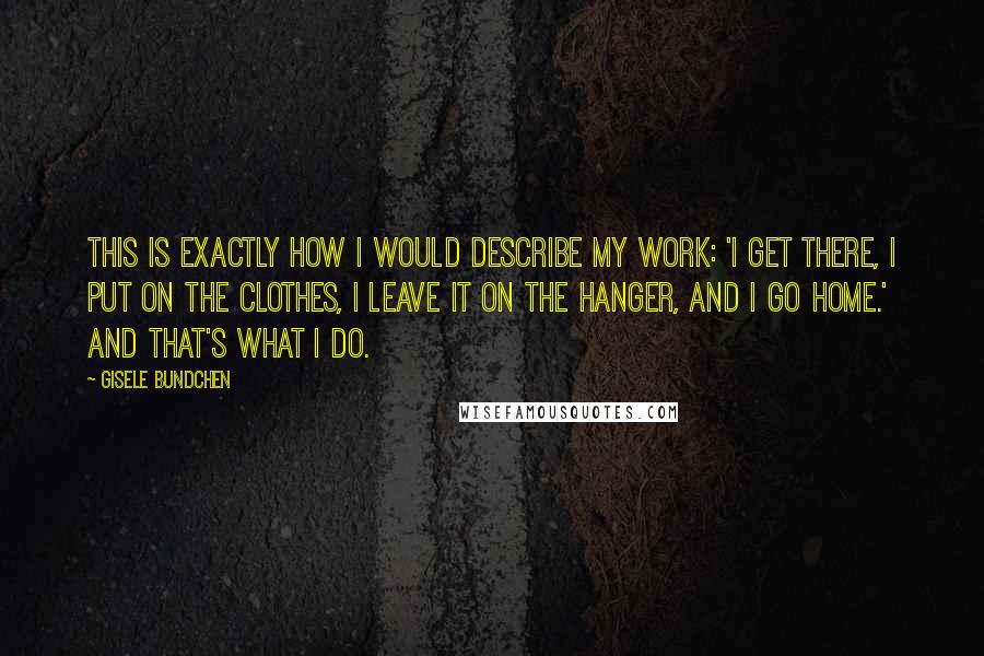 Gisele Bundchen Quotes: This is exactly how I would describe my work: 'I get there, I put on the clothes, I leave it on the hanger, and I go home.' And that's what I do.