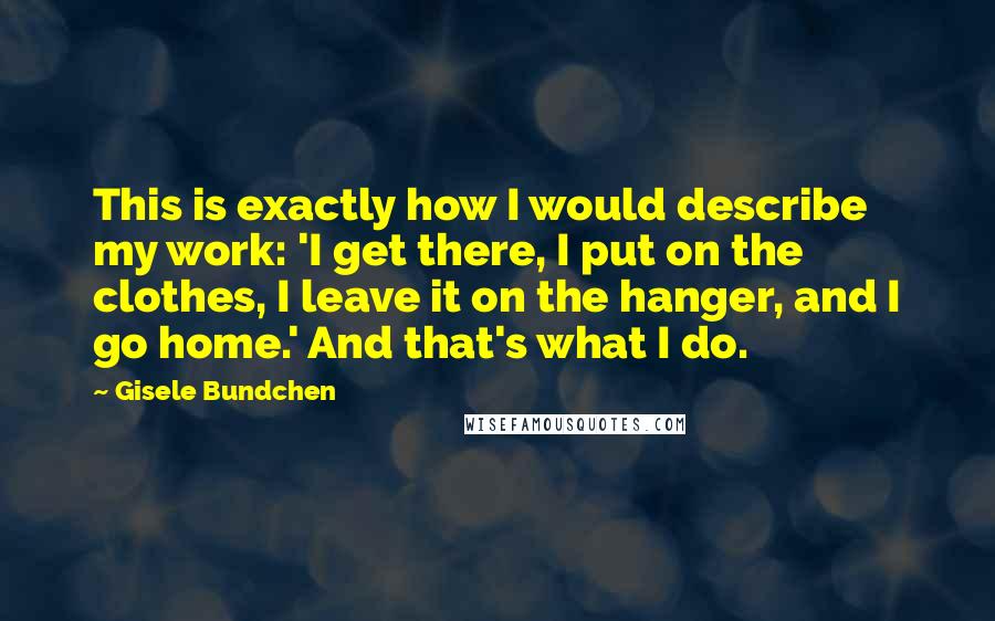 Gisele Bundchen Quotes: This is exactly how I would describe my work: 'I get there, I put on the clothes, I leave it on the hanger, and I go home.' And that's what I do.