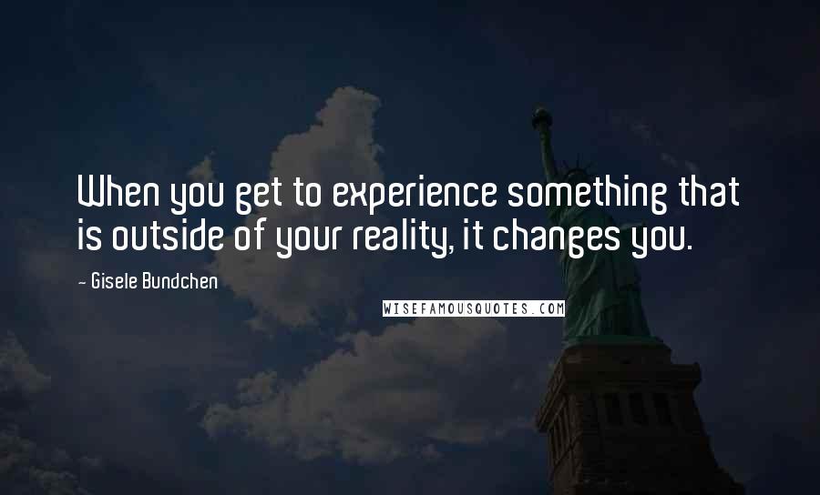 Gisele Bundchen Quotes: When you get to experience something that is outside of your reality, it changes you.