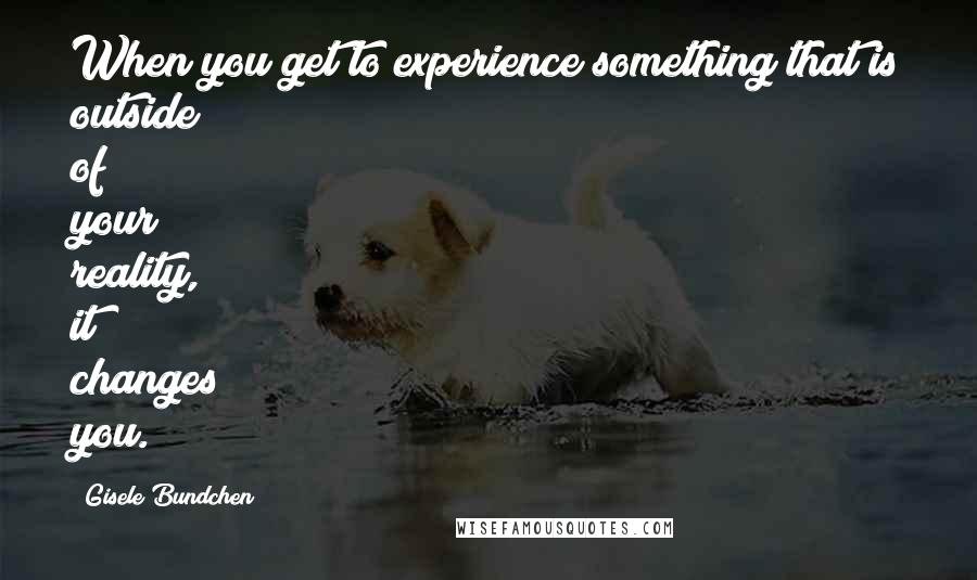 Gisele Bundchen Quotes: When you get to experience something that is outside of your reality, it changes you.