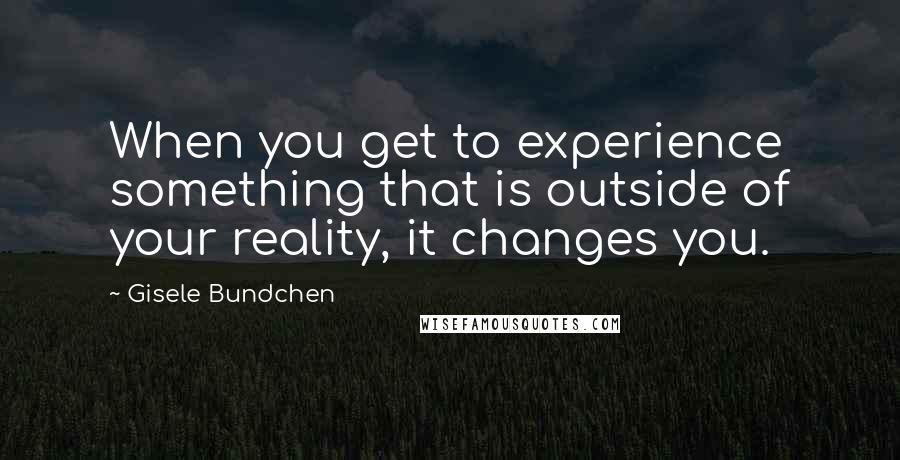 Gisele Bundchen Quotes: When you get to experience something that is outside of your reality, it changes you.