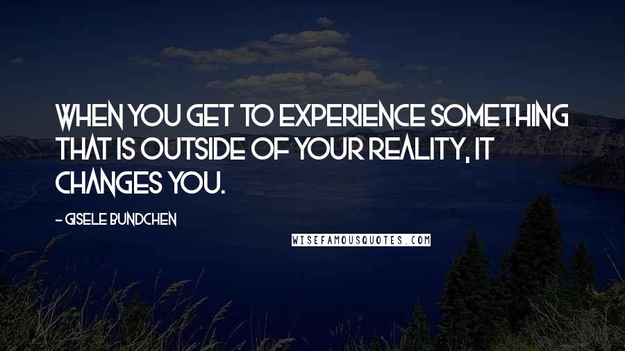 Gisele Bundchen Quotes: When you get to experience something that is outside of your reality, it changes you.