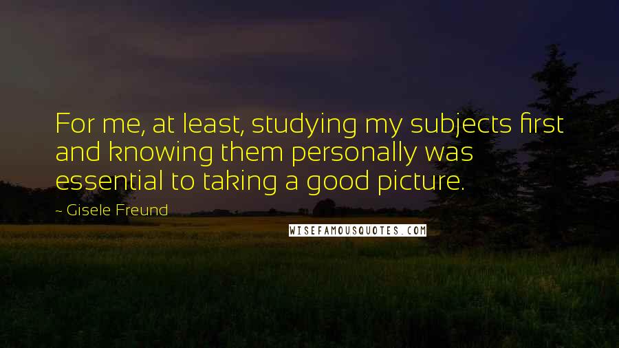 Gisele Freund Quotes: For me, at least, studying my subjects first and knowing them personally was essential to taking a good picture.