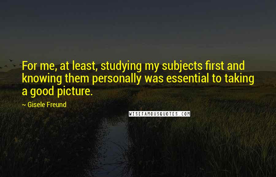 Gisele Freund Quotes: For me, at least, studying my subjects first and knowing them personally was essential to taking a good picture.
