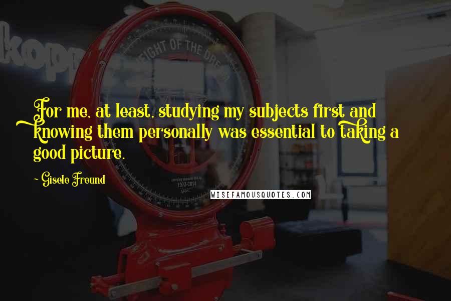 Gisele Freund Quotes: For me, at least, studying my subjects first and knowing them personally was essential to taking a good picture.