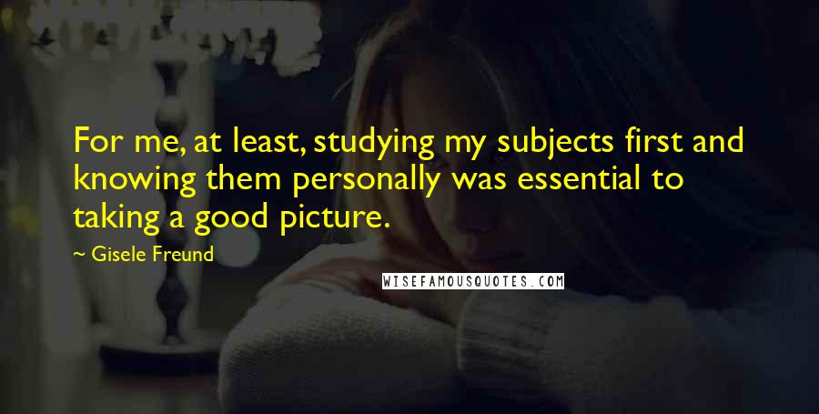 Gisele Freund Quotes: For me, at least, studying my subjects first and knowing them personally was essential to taking a good picture.