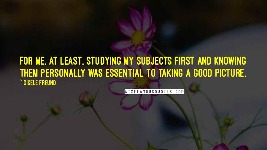 Gisele Freund Quotes: For me, at least, studying my subjects first and knowing them personally was essential to taking a good picture.