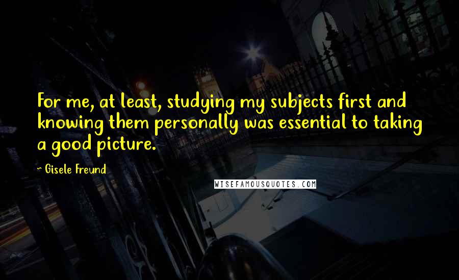 Gisele Freund Quotes: For me, at least, studying my subjects first and knowing them personally was essential to taking a good picture.