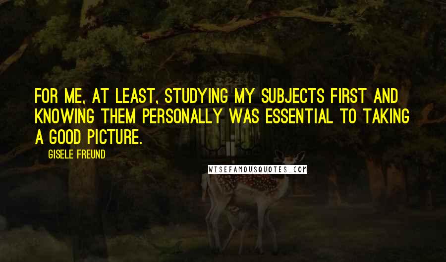 Gisele Freund Quotes: For me, at least, studying my subjects first and knowing them personally was essential to taking a good picture.