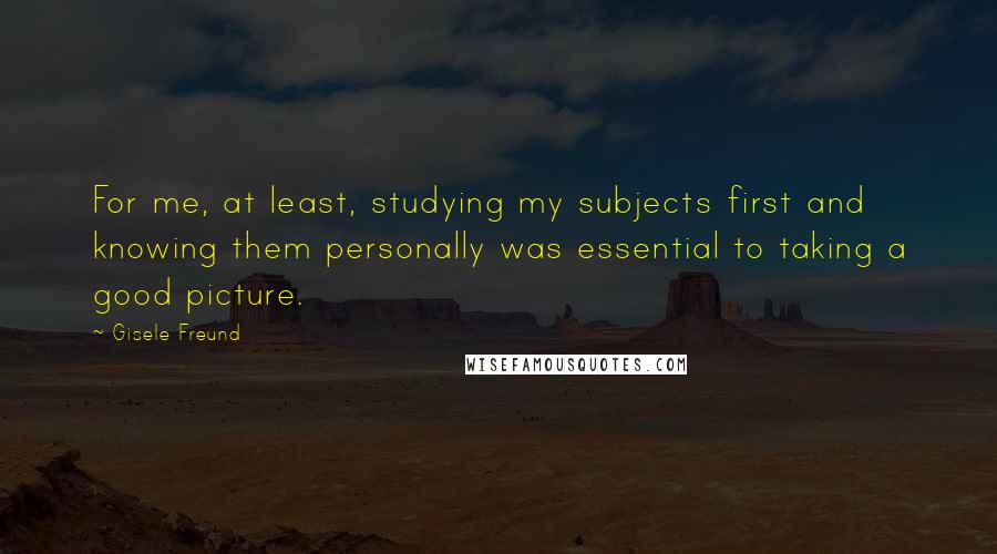 Gisele Freund Quotes: For me, at least, studying my subjects first and knowing them personally was essential to taking a good picture.