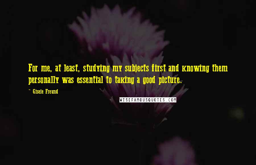 Gisele Freund Quotes: For me, at least, studying my subjects first and knowing them personally was essential to taking a good picture.