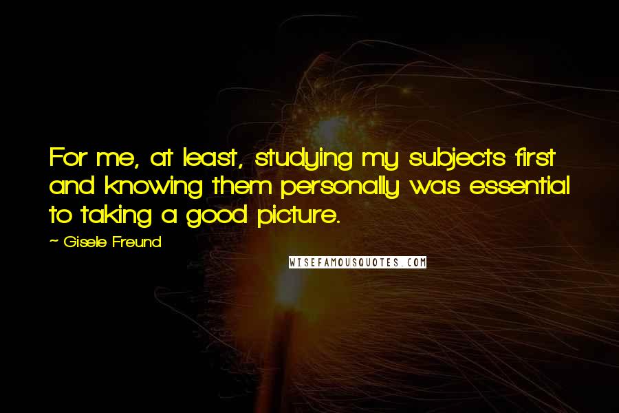 Gisele Freund Quotes: For me, at least, studying my subjects first and knowing them personally was essential to taking a good picture.