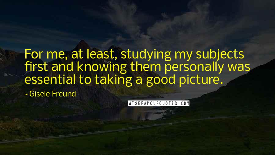 Gisele Freund Quotes: For me, at least, studying my subjects first and knowing them personally was essential to taking a good picture.