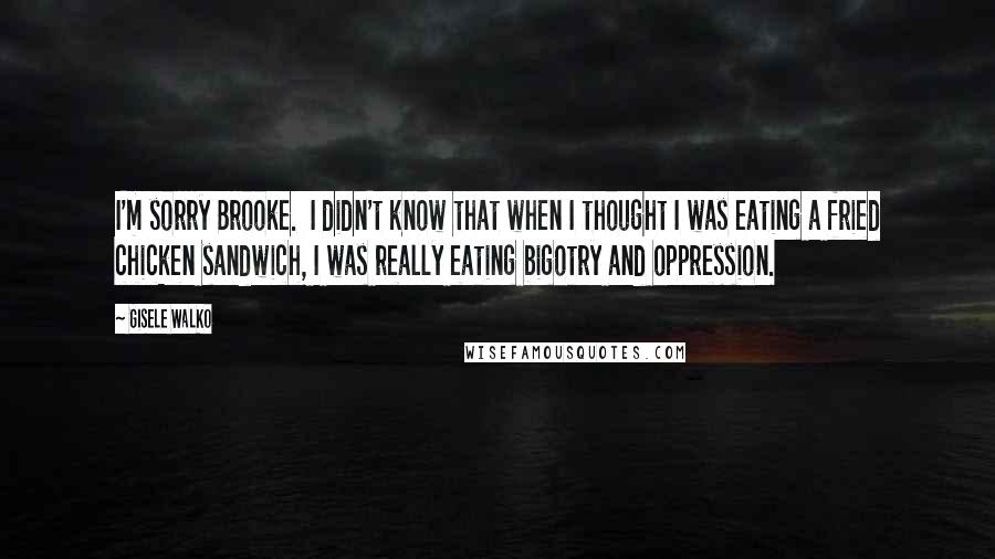 Gisele Walko Quotes: I'm sorry Brooke. I didn't know that when I thought I was eating a fried chicken sandwich, I was really eating bigotry and oppression.