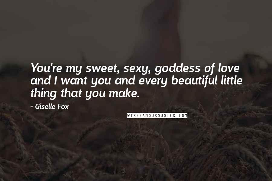 Giselle Fox Quotes: You're my sweet, sexy, goddess of love and I want you and every beautiful little thing that you make.