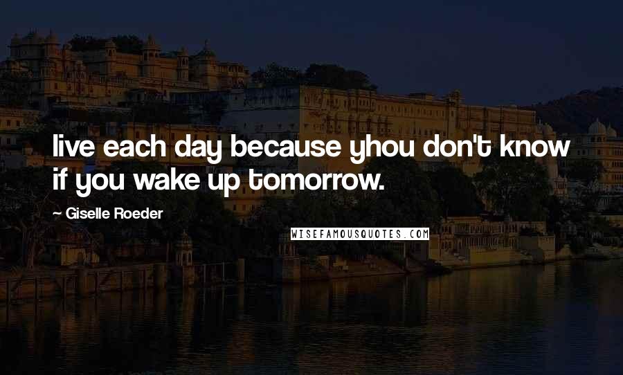 Giselle Roeder Quotes: live each day because yhou don't know if you wake up tomorrow.