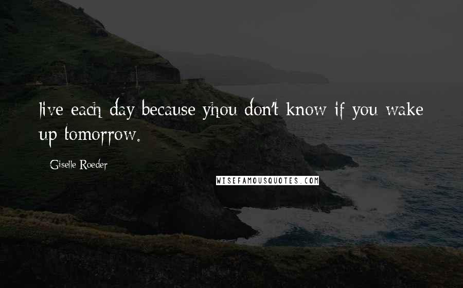 Giselle Roeder Quotes: live each day because yhou don't know if you wake up tomorrow.