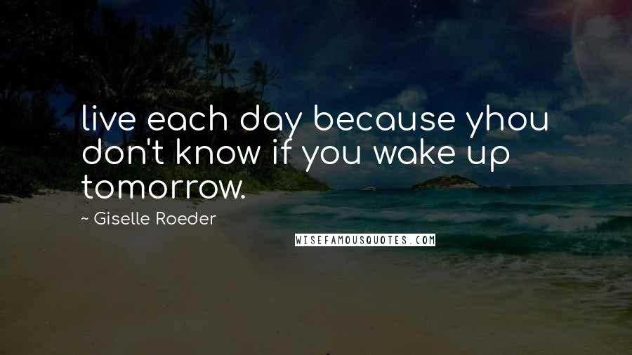 Giselle Roeder Quotes: live each day because yhou don't know if you wake up tomorrow.