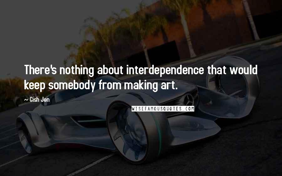 Gish Jen Quotes: There's nothing about interdependence that would keep somebody from making art.