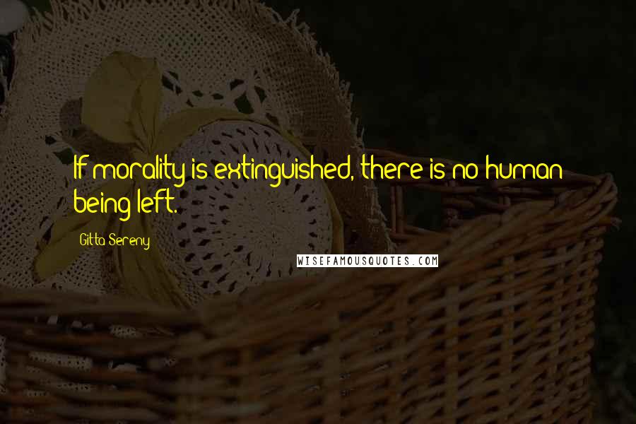 Gitta Sereny Quotes: If morality is extinguished, there is no human being left.