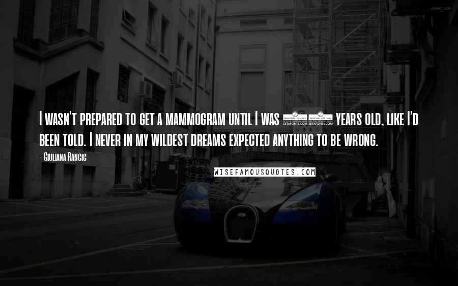 Giuliana Rancic Quotes: I wasn't prepared to get a mammogram until I was 40 years old, like I'd been told. I never in my wildest dreams expected anything to be wrong.