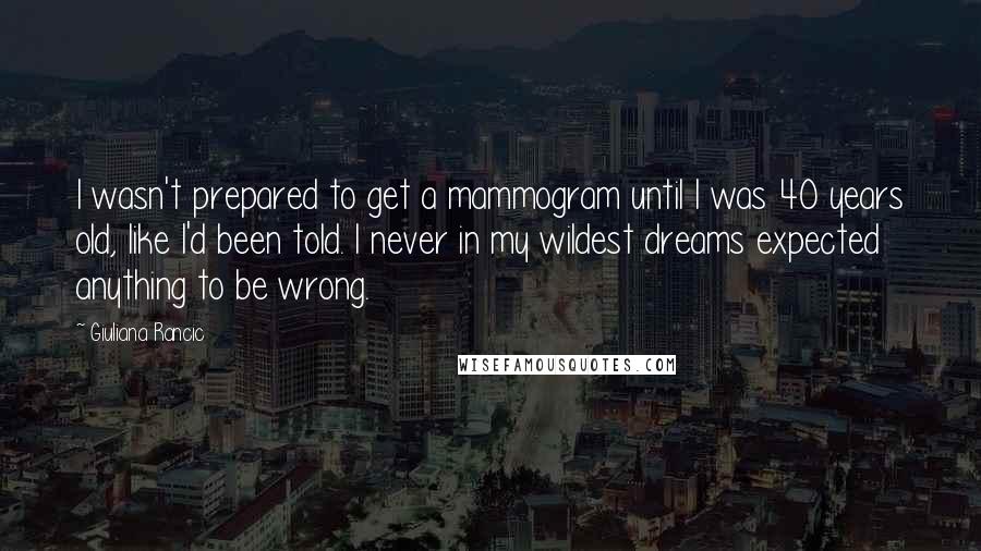 Giuliana Rancic Quotes: I wasn't prepared to get a mammogram until I was 40 years old, like I'd been told. I never in my wildest dreams expected anything to be wrong.