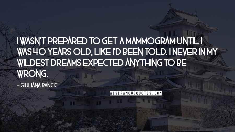 Giuliana Rancic Quotes: I wasn't prepared to get a mammogram until I was 40 years old, like I'd been told. I never in my wildest dreams expected anything to be wrong.