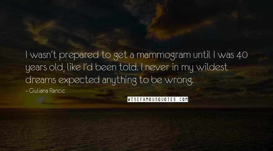 Giuliana Rancic Quotes: I wasn't prepared to get a mammogram until I was 40 years old, like I'd been told. I never in my wildest dreams expected anything to be wrong.