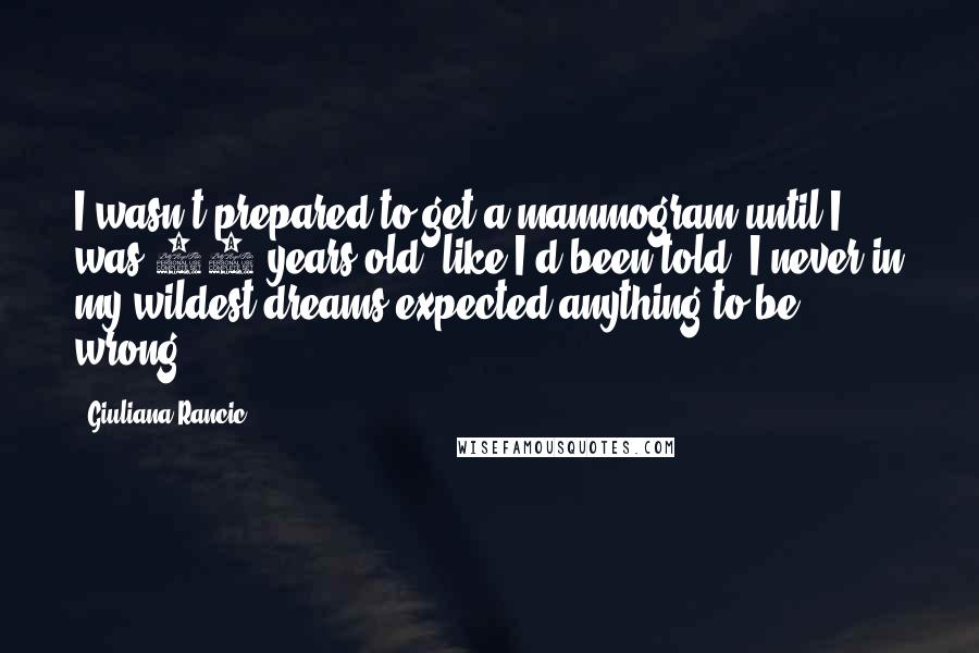 Giuliana Rancic Quotes: I wasn't prepared to get a mammogram until I was 40 years old, like I'd been told. I never in my wildest dreams expected anything to be wrong.