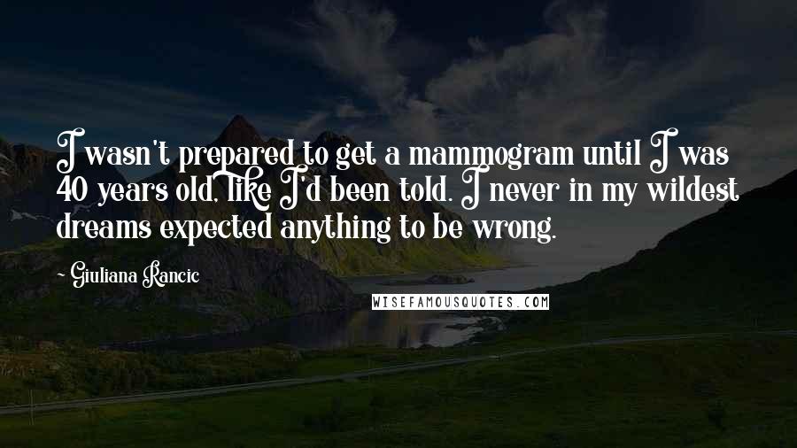 Giuliana Rancic Quotes: I wasn't prepared to get a mammogram until I was 40 years old, like I'd been told. I never in my wildest dreams expected anything to be wrong.