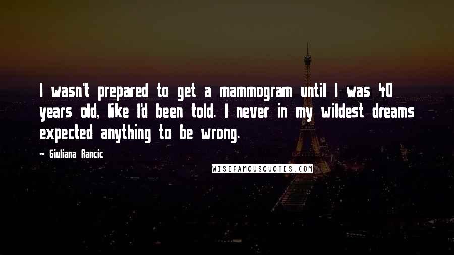 Giuliana Rancic Quotes: I wasn't prepared to get a mammogram until I was 40 years old, like I'd been told. I never in my wildest dreams expected anything to be wrong.