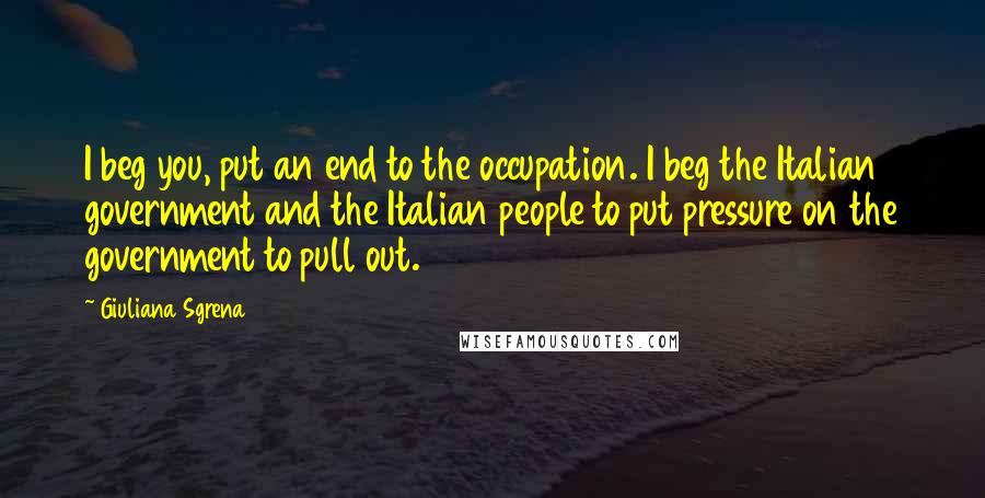 Giuliana Sgrena Quotes: I beg you, put an end to the occupation. I beg the Italian government and the Italian people to put pressure on the government to pull out.