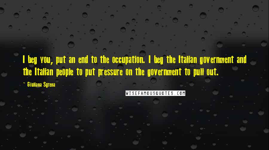 Giuliana Sgrena Quotes: I beg you, put an end to the occupation. I beg the Italian government and the Italian people to put pressure on the government to pull out.