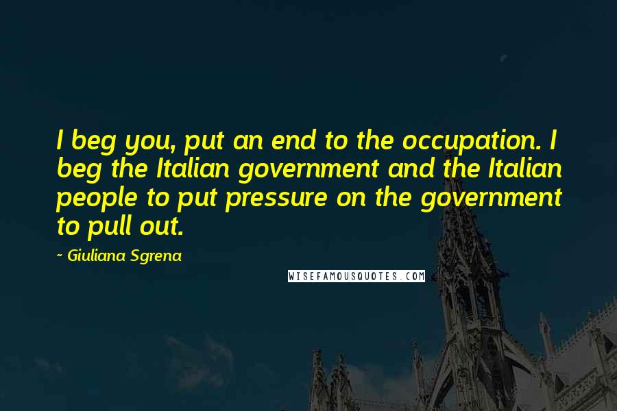 Giuliana Sgrena Quotes: I beg you, put an end to the occupation. I beg the Italian government and the Italian people to put pressure on the government to pull out.